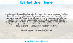 Une image avec le hadith : Jarîr Ibn 'Abdillâh (que Dieu l'agrée) a dit : Nous étions assis auprès du Prophète (paix et bénédiction de Dieu sur lui) une nuit que la lune était pleine. L'ayant aperçue, il nous dit : "Vous verrez le Seigneur comme vous voyez cette lune et vous ne subirez aucune injustice pour Le voir. Autant que vous le pouvez, acquittez-vous de la prière de fajr (l'aurore) avant le lever du soleil et de celle de 'asr (l'après-midi) avant le coucher du soleil". Ensuite Jarîr récita : {et célèbre Sa louange, avant le lever du soleil, avant son coucher}. Hadith rapporté par Mouslim (n°633)