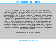 Une image avec le hadith : D'après Anas Ibn Mâlik (que Dieu l'agrée), Passant par un convoi funèbre et entendant les hommes faire l'éloge du mort, le Prophète (paix et bénédiction de Dieu sur lui) dit par trois fois : "Il lui est assuré". Passant par un autre convoi et entendant les hommes dire du mal du défunt, le Prophète (paix et bénédiction de Dieu sur lui) répéta à trois reprises : "Il lui est assuré". lui dit : "Que je sacrifie pour toi père et mère! Pourquoi quand on a passé par un convoi funèbre et que tu as entendu les gens faire l'éloge du défunt, tu as répété à trois reprises : "Il lui est assuré". Et quand on a passé par un autre convoi où les gens disaient du mal du défunt, tu as dit par trois fois : "Il lui est assuré". L'Envoyé de Dieu (paix et bénédiction de Dieu sur lui) répondit : "A celui que vous avez loué, le Paradis est assuré; à cet autre dont vous avez dit du mal, l'Enfer est assuré. Vous êtes les témoins de Dieu sur terre. Vous êtes les témoins de Dieu sur terre. Vous êtes les témoins de Dieu sur terre". Hadith rapporté par Mouslim (n°949)