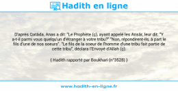Une image avec le hadith : D'après Qatâda, Anas a dit: "Le Prophète (ç), ayant appelé les Ansâr, leur dit: "Y a-t-il parmi vous quelqu'un d'étranger à votre tribu?" "Non, répondirent-ils, à part le fils d'une de nos soeurs". "Le fils de la soeur de l'homme d'une tribu fait partie de cette tribu", déclara l'Envoyé d'Allah (ç). Hadith rapporté par Boukhari (n°3528)