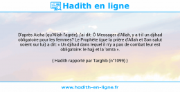 Une image avec le hadith : D'après Aicha (qu'Allah l'agrée), j'ai dit: Ô Messager d'Allah, y a t-il un djihad obligatoire pour les femmes? Le Prophète (que la prière d'Allah et Son salut soient sur lui) a dit: « Un djihad dans lequel il n'y a pas de combat leur est obligatoire: le hajj et la 'omra ». Hadith rapporté par Targhib (n°1099)
