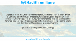 Une image avec le hadith : D'après Abdallah Ibn Omar (qu'Allah les agrée), le Prophète (que la prière d'Allah et Son salut soient sur lui) a imposé l'aumône de la rupture du jeûne un sa' de dattes, ou un sa' d'orge pour le serviteur et l'homme libre, pour les hommes et les femmes, pour les vieux et les jeunes parmi les musulmans. et il a ordonné qu'elle soit donnée avant la sortie des gens pour la prière. Hadith rapporté par Mouslim (n°984)