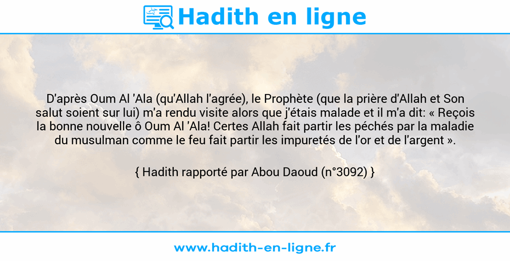 Une image avec le hadith : D'après Oum Al 'Ala (qu'Allah l'agrée), le Prophète (que la prière d'Allah et Son salut soient sur lui) m'a rendu visite alors que j'étais malade et il m'a dit: « Reçois la bonne nouvelle ô Oum Al 'Ala! Certes Allah fait partir les péchés par la maladie du musulman comme le feu fait partir les impuretés de l'or et de l'argent ». Hadith rapporté par Abou Daoud (n°3092)