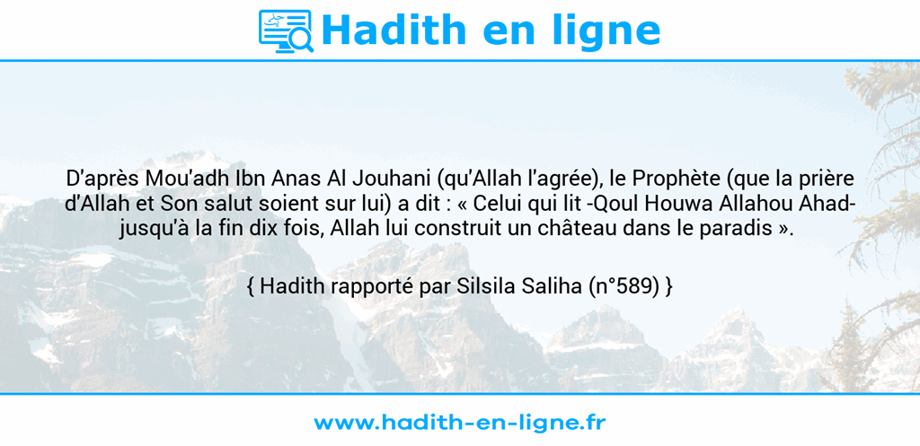 Une image avec le hadith : D'après Mou'adh Ibn Anas Al Jouhani (qu'Allah l'agrée), le Prophète (que la prière d'Allah et Son salut soient sur lui) a dit : « Celui qui lit -Qoul Houwa Allahou Ahad- jusqu'à la fin dix fois, Allah lui construit un château dans le paradis ». Hadith rapporté par Silsila Saliha (n°589)