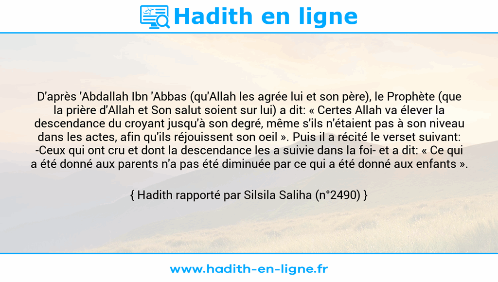Une image avec le hadith : D'après 'Abdallah Ibn 'Abbas (qu'Allah les agrée lui et son père), le Prophète (que la prière d'Allah et Son salut soient sur lui) a dit: « Certes Allah va élever la descendance du croyant jusqu'à son degré, même s'ils n'étaient pas à son niveau dans les actes, afin qu'ils réjouissent son oeil ». Puis il a récité le verset suivant: -Ceux qui ont cru et dont la descendance les a suivie dans la foi- et a dit: « Ce qui a été donné aux parents n'a pas été diminuée par ce qui a été donné aux enfants ». Hadith rapporté par Silsila Saliha (n°2490)