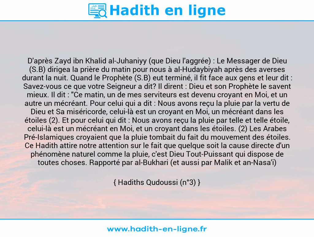 Une image avec le hadith : D'après Zayd ibn Khalid al-Juhaniyy (que Dieu l'aggrée) : Le Messager de Dieu (S.B) dirigea la prière du matin pour nous à al-Hudaybiyah après des averses durant la nuit. Quand le Prophète (S.B) eut terminé, il fit face aux gens et leur dit : Savez-vous ce que votre Seigneur a dit? Il dirent : Dieu et son Prophète le savent mieux. Il dit : "Ce matin, un de mes serviteurs est devenu croyant en Moi, et un autre un mécréant. Pour celui qui a dit : Nous avons reçu la pluie par la vertu de Dieu et Sa miséricorde, celui-là est un croyant en Moi, un mécréant dans les étoiles (2). Et pour celui qui dit : Nous avons reçu la pluie par telle et telle étoile, celui-là est un mécréant en Moi, et un croyant dans les étoiles. (2) Les Arabes Pré-Islamiques croyaient que la pluie tombait du fait du mouvement des étoiles. Ce Hadith attire notre attention sur le fait que quelque soit la cause directe d'un phénomène naturel comme la pluie, c'est Dieu Tout-Puissant qui dispose de toutes choses. Rapporté par al-Bukhari (et aussi par Malik et an-Nasa'i) Hadiths Qudoussi (n°3)