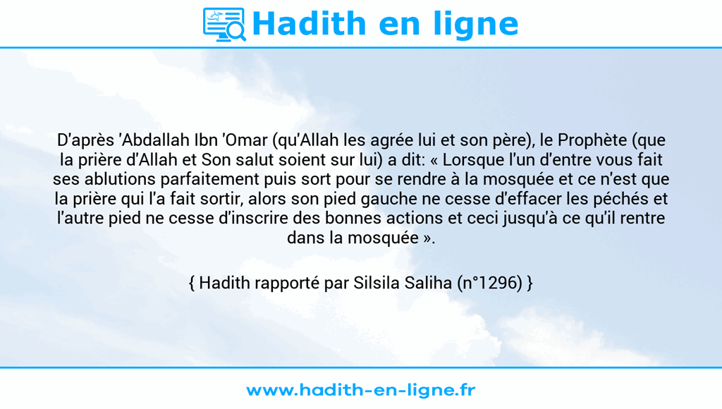 Une image avec le hadith : D'après 'Abdallah Ibn 'Omar (qu'Allah les agrée lui et son père), le Prophète (que la prière d'Allah et Son salut soient sur lui) a dit: « Lorsque l'un d'entre vous fait ses ablutions parfaitement puis sort pour se rendre à la mosquée et ce n'est que la prière qui l'a fait sortir, alors son pied gauche ne cesse d'effacer les péchés et l'autre pied ne cesse d'inscrire des bonnes actions et ceci jusqu'à ce qu'il rentre dans la mosquée ». Hadith rapporté par Silsila Saliha (n°1296)