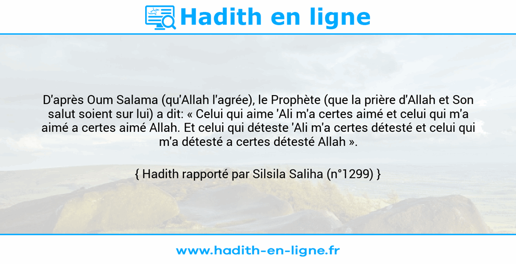 Une image avec le hadith : D'après Oum Salama (qu'Allah l'agrée), le Prophète (que la prière d'Allah et Son salut soient sur lui) a dit: « Celui qui aime 'Ali m'a certes aimé et celui qui m'a aimé a certes aimé Allah. Et celui qui déteste 'Ali m'a certes détesté et celui qui m'a détesté a certes détesté Allah ». Hadith rapporté par Silsila Saliha (n°1299)