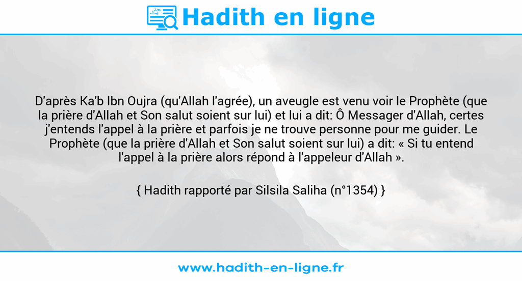 Une image avec le hadith : D'après Ka'b Ibn Oujra (qu'Allah l'agrée), un aveugle est venu voir le Prophète (que la prière d'Allah et Son salut soient sur lui) et lui a dit: Ô Messager d'Allah, certes j'entends l'appel à la prière et parfois je ne trouve personne pour me guider. Le Prophète (que la prière d'Allah et Son salut soient sur lui) a dit: « Si tu entend l'appel à la prière alors répond à l'appeleur d'Allah ». Hadith rapporté par Silsila Saliha (n°1354)