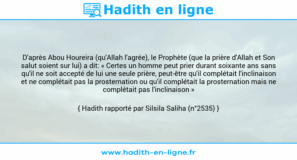 Une image avec le hadith : D'après Abou Houreira (qu'Allah l'agrée), le Prophète (que la prière d'Allah et Son salut soient sur lui) a dit: « Certes un homme peut prier durant soixante ans sans qu'il ne soit accepté de lui une seule prière, peut-être qu'il complétait l'inclinaison et ne complétait pas la prosternation ou qu'il complétait la prosternation mais ne complétait pas l'inclinaison » Hadith rapporté par Silsila Saliha (n°2535)