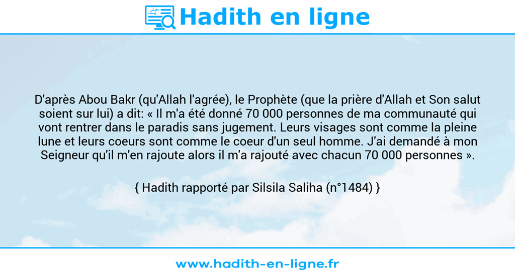 Une image avec le hadith : D'après Abou Bakr (qu'Allah l'agrée), le Prophète (que la prière d'Allah et Son salut soient sur lui) a dit: « Il m'a été donné 70 000 personnes de ma communauté qui vont rentrer dans le paradis sans jugement. Leurs visages sont comme la pleine lune et leurs coeurs sont comme le coeur d'un seul homme. J'ai demandé à mon Seigneur qu'il m'en rajoute alors il m'a rajouté avec chacun 70 000 personnes ». Hadith rapporté par Silsila Saliha (n°1484)