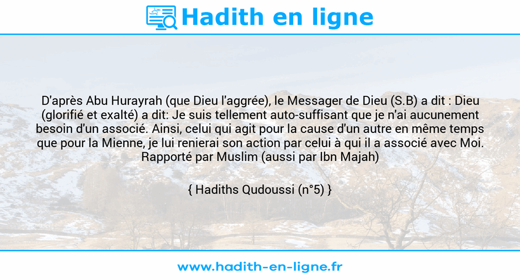 Une image avec le hadith : D'après Abu Hurayrah (que Dieu l'aggrée), le Messager de Dieu (S.B) a dit : Dieu (glorifié et exalté) a dit: Je suis tellement auto-suffisant que je n'ai aucunement besoin d'un associé. Ainsi, celui qui agit pour la cause d'un autre en même temps que pour la Mienne, je lui renierai son action par celui à qui il a associé avec Moi. Rapporté par Muslim (aussi par Ibn Majah) Hadiths Qudoussi (n°5)