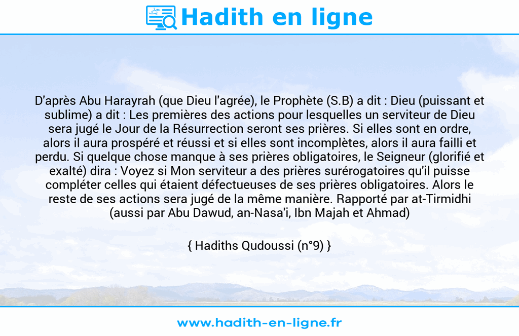 Une image avec le hadith : D'après Abu Harayrah (que Dieu l'agrée), le Prophète (S.B) a dit : Dieu (puissant et sublime) a dit : Les premières des actions pour lesquelles un serviteur de Dieu sera jugé le Jour de la Résurrection seront ses prières. Si elles sont en ordre, alors il aura prospéré et réussi et si elles sont incomplètes, alors il aura failli et perdu. Si quelque chose manque à ses prières obligatoires, le Seigneur (glorifié et exalté) dira : Voyez si Mon serviteur a des prières surérogatoires qu'il puisse compléter celles qui étaient défectueuses de ses prières obligatoires. Alors le reste de ses actions sera jugé de la même manière. Rapporté par at-Tirmidhi (aussi par Abu Dawud, an-Nasa'i, Ibn Majah et Ahmad) Hadiths Qudoussi (n°9)