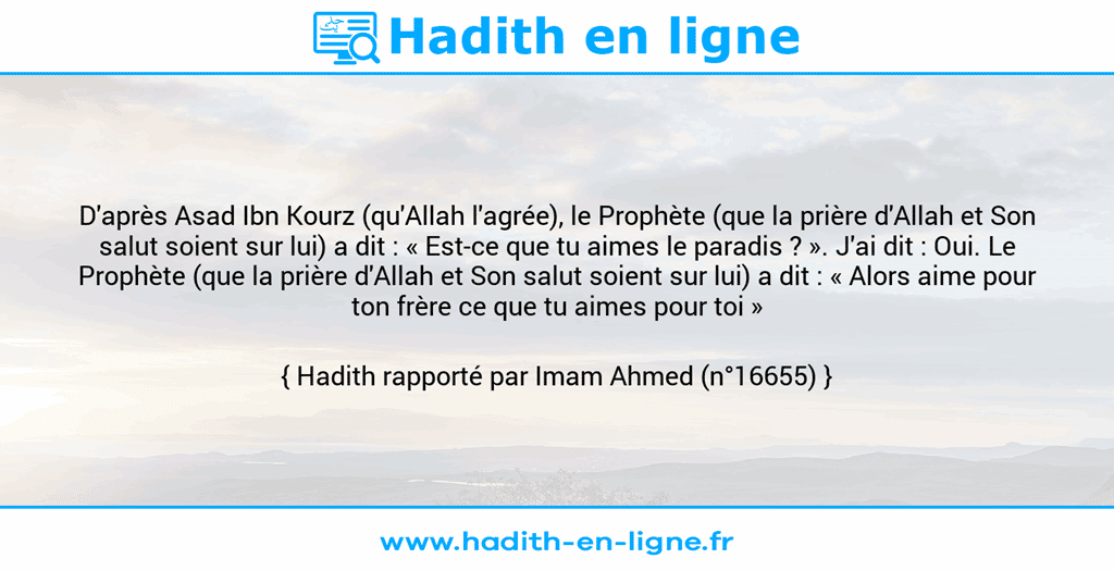 Une image avec le hadith : D'après Asad Ibn Kourz (qu'Allah l'agrée), le Prophète (que la prière d'Allah et Son salut soient sur lui) a dit : « Est-ce que tu aimes le paradis ? ». J'ai dit : Oui. Le Prophète (que la prière d'Allah et Son salut soient sur lui) a dit : « Alors aime pour ton frère ce que tu aimes pour toi » Hadith rapporté par Imam Ahmed (n°16655)