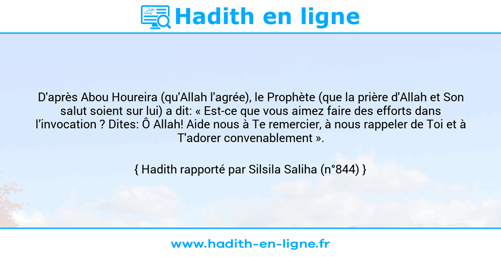 Une image avec le hadith : D'après Abou Houreira (qu'Allah l'agrée), le Prophète (que la prière d'Allah et Son salut soient sur lui) a dit: « Est-ce que vous aimez faire des efforts dans l’invocation ? Dites: Ô Allah! Aide nous à Te remercier, à nous rappeler de Toi et à T'adorer convenablement ». Hadith rapporté par Silsila Saliha (n°844)