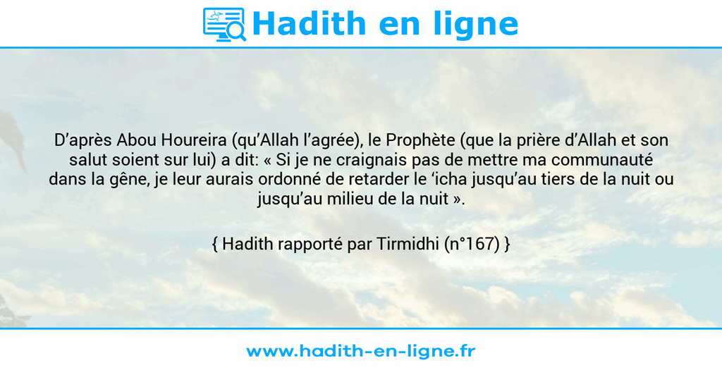 Une image avec le hadith : D’après Abou Houreira (qu’Allah l’agrée), le Prophète (que la prière d’Allah et son salut soient sur lui) a dit: « Si je ne craignais pas de mettre ma communauté dans la gêne, je leur aurais ordonné de retarder le ‘icha jusqu’au tiers de la nuit ou jusqu’au milieu de la nuit ». Hadith rapporté par Tirmidhi (n°167)