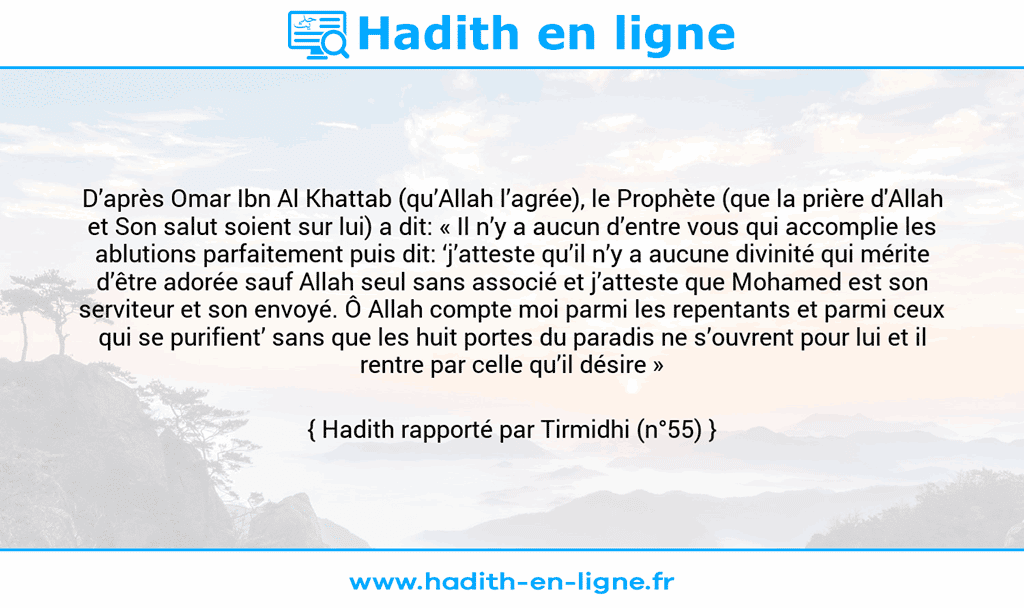 Une image avec le hadith : D’après Omar Ibn Al Khattab (qu’Allah l’agrée), le Prophète (que la prière d'Allah et Son salut soient sur lui) a dit: « Il n’y a aucun d’entre vous qui accomplie les ablutions parfaitement puis dit: ‘j’atteste qu’il n’y a aucune divinité qui mérite d’être adorée sauf Allah seul sans associé et j’atteste que Mohamed est son serviteur et son envoyé. Ô Allah compte moi parmi les repentants et parmi ceux qui se purifient’ sans que les huit portes du paradis ne s’ouvrent pour lui et il rentre par celle qu’il désire » Hadith rapporté par Tirmidhi (n°55)