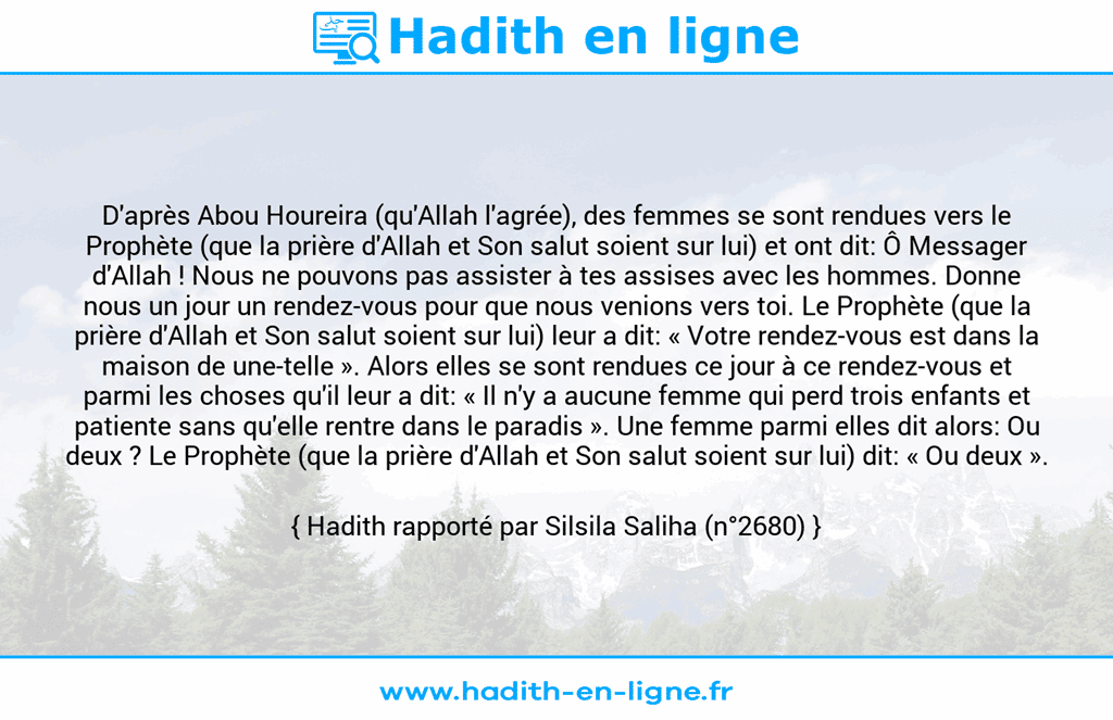Une image avec le hadith : D'après Abou Houreira (qu'Allah l'agrée), des femmes se sont rendues vers le Prophète (que la prière d'Allah et Son salut soient sur lui) et ont dit: Ô Messager d'Allah ! Nous ne pouvons pas assister à tes assises avec les hommes. Donne nous un jour un rendez-vous pour que nous venions vers toi. Le Prophète (que la prière d'Allah et Son salut soient sur lui) leur a dit: « Votre rendez-vous est dans la maison de une-telle ». Alors elles se sont rendues ce jour à ce rendez-vous et parmi les choses qu'il leur a dit: « Il n'y a aucune femme qui perd trois enfants et patiente sans qu'elle rentre dans le paradis ». Une femme parmi elles dit alors: Ou deux ? Le Prophète (que la prière d'Allah et Son salut soient sur lui) dit: « Ou deux ». Hadith rapporté par Silsila Saliha (n°2680)