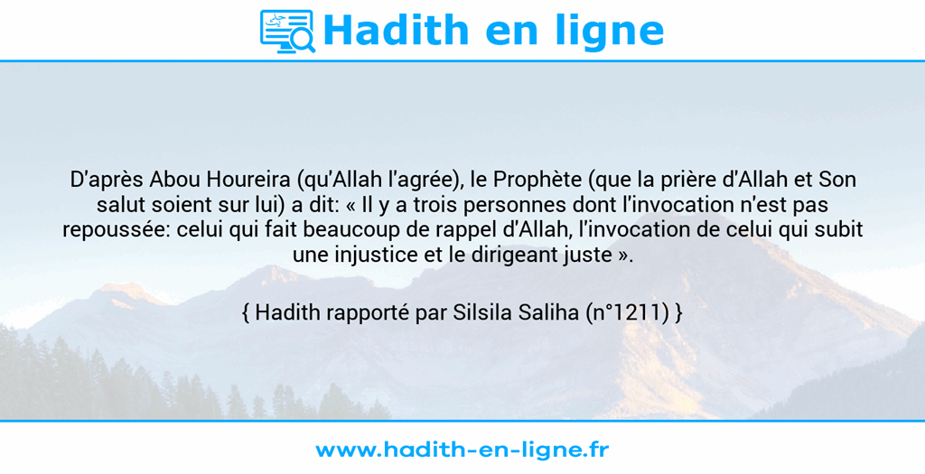 Une image avec le hadith : D'après Abou Houreira (qu'Allah l'agrée), le Prophète (que la prière d'Allah et Son salut soient sur lui) a dit: « Il y a trois personnes dont l'invocation n'est pas repoussée: celui qui fait beaucoup de rappel d'Allah, l'invocation de celui qui subit une injustice et le dirigeant juste ». Hadith rapporté par Silsila Saliha (n°1211)