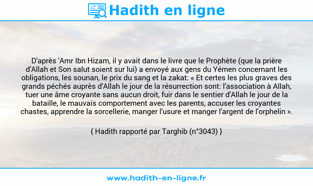 Une image avec le hadith : D'après 'Amr Ibn Hizam, il y avait dans le livre que le Prophète (que la prière d'Allah et Son salut soient sur lui) a envoyé aux gens du Yémen concernant les obligations, les sounan, le prix du sang et la zakat: « Et certes les plus graves des grands péchés auprès d'Allah le jour de la résurrection sont: l'association à Allah, tuer une âme croyante sans aucun droit, fuir dans le sentier d'Allah le jour de la bataille, le mauvais comportement avec les parents, accuser les croyantes chastes, apprendre la sorcellerie, manger l'usure et manger l'argent de l'orphelin ». Hadith rapporté par Targhib (n°3043)