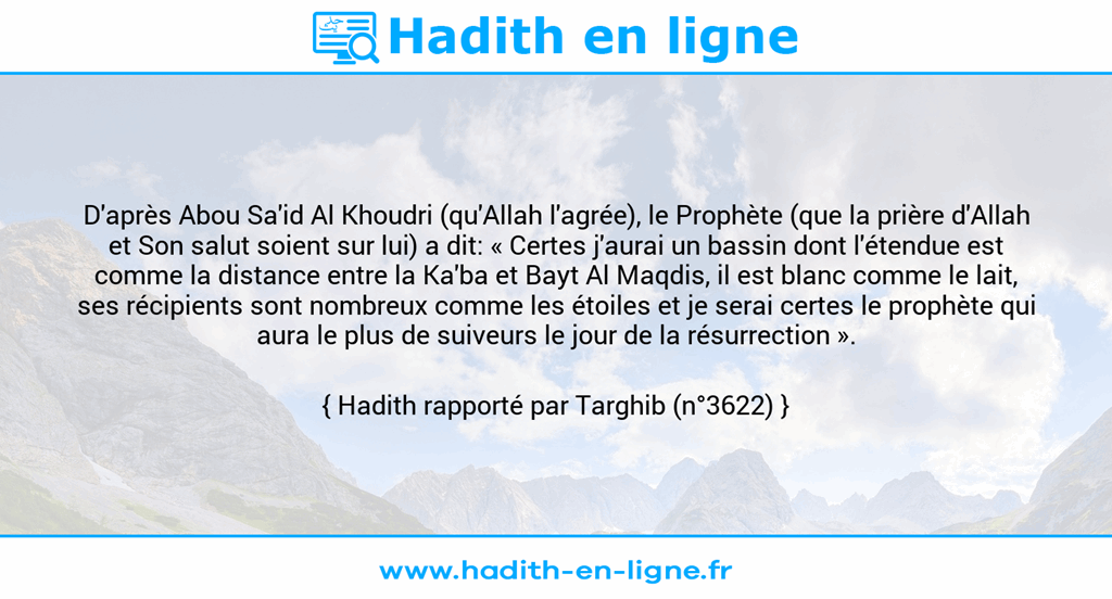 Une image avec le hadith : D'après Abou Sa'id Al Khoudri (qu'Allah l'agrée), le Prophète (que la prière d'Allah et Son salut soient sur lui) a dit: « Certes j'aurai un bassin dont l'étendue est comme la distance entre la Ka'ba et Bayt Al Maqdis, il est blanc comme le lait, ses récipients sont nombreux comme les étoiles et je serai certes le prophète qui aura le plus de suiveurs le jour de la résurrection ». Hadith rapporté par Targhib (n°3622)