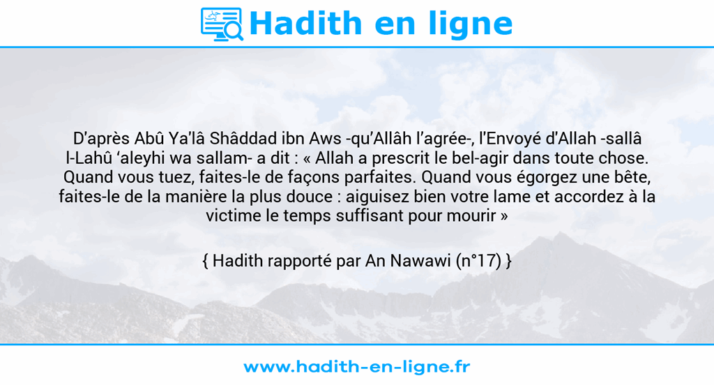Une image avec le hadith : D'après Abû Ya'lâ Shâddad ibn Aws -qu’Allâh l’agrée-, l'Envoyé d'Allah -sallâ l-Lahû ‘aleyhi wa sallam- a dit : « Allah a prescrit le bel-agir dans toute chose. Quand vous tuez, faites-le de façons parfaites. Quand vous égorgez une bête, faites-le de la manière la plus douce : aiguisez bien votre lame et accordez à la victime le temps suffisant pour mourir » Hadith rapporté par An Nawawi (n°17)