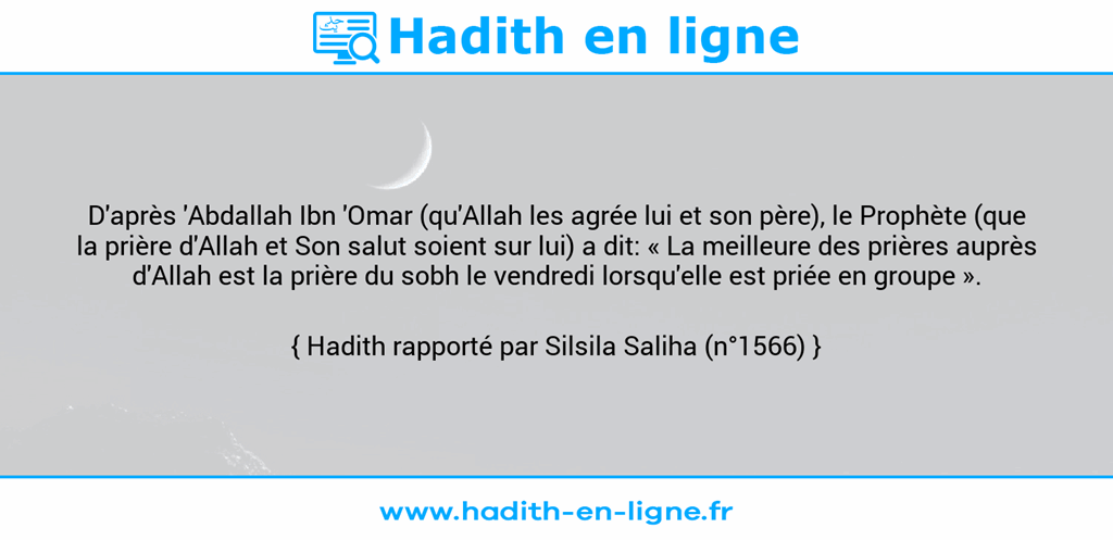 Une image avec le hadith : D'après 'Abdallah Ibn 'Omar (qu'Allah les agrée lui et son père), le Prophète (que la prière d'Allah et Son salut soient sur lui) a dit: « La meilleure des prières auprès d'Allah est la prière du sobh le vendredi lorsqu'elle est priée en groupe ». Hadith rapporté par Silsila Saliha (n°1566)