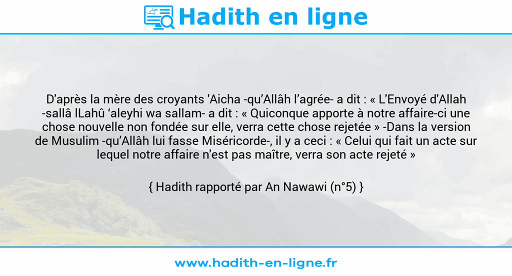Une image avec le hadith : D'après la mère des croyants 'Aicha -qu’Allâh l’agrée- a dit : « L'Envoyé d'Allah -sallâ lLahû ‘aleyhi wa sallam- a dit : « Quiconque apporte à notre affaire-ci une chose nouvelle non fondée sur elle, verra cette chose rejetée » -Dans la version de Musulim -qu’Allâh lui fasse Miséricorde-, il y a ceci : « Celui qui fait un acte sur lequel notre affaire n'est pas maître, verra son acte rejeté » Hadith rapporté par An Nawawi (n°5)