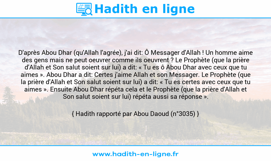 Une image avec le hadith : D'après Abou Dhar (qu'Allah l'agrée), j'ai dit: Ô Messager d'Allah ! Un homme aime des gens mais ne peut oeuvrer comme ils oeuvrent ? Le Prophète (que la prière d'Allah et Son salut soient sur lui) a dit: « Tu es ô Abou Dhar avec ceux que tu aimes ». Abou Dhar a dit: Certes j'aime Allah et son Messager. Le Prophète (que la prière d'Allah et Son salut soient sur lui) a dit: « Tu es certes avec ceux que tu aimes ». Ensuite Abou Dhar répéta cela et le Prophète (que la prière d'Allah et Son salut soient sur lui) répéta aussi sa réponse ». Hadith rapporté par Abou Daoud (n°3035)