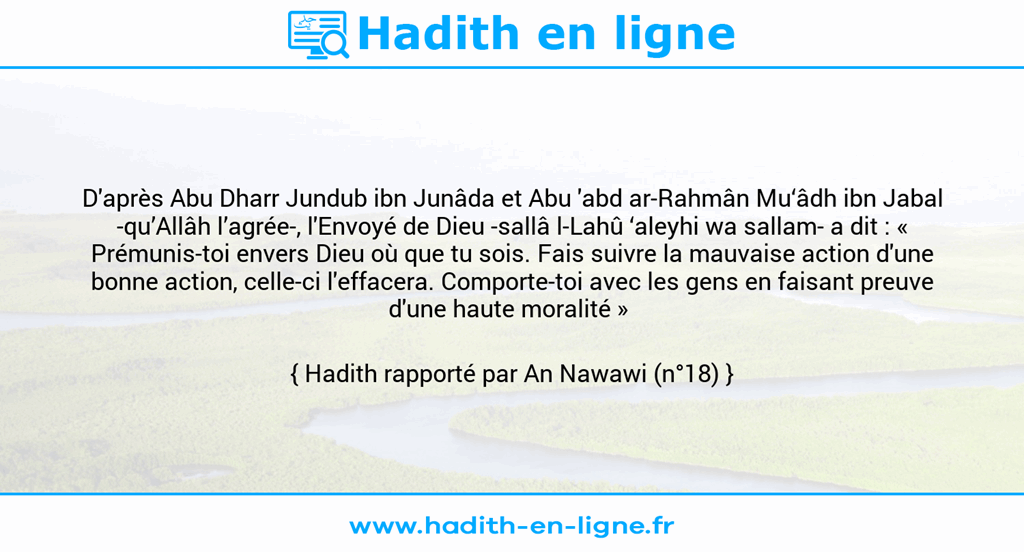 Une image avec le hadith : D'après Abu Dharr Jundub ibn Junâda et Abu 'abd ar-Rahmân Mu‘âdh ibn Jabal -qu’Allâh l’agrée-, l'Envoyé de Dieu -sallâ l-Lahû ‘aleyhi wa sallam- a dit : « Prémunis-toi envers Dieu où que tu sois. Fais suivre la mauvaise action d'une bonne action, celle-ci l'effacera. Comporte-toi avec les gens en faisant preuve d'une haute moralité » Hadith rapporté par An Nawawi (n°18)