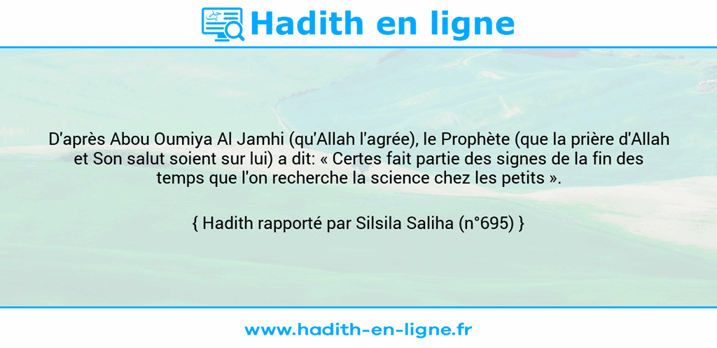 Une image avec le hadith : D'après Abou Oumiya Al Jamhi (qu'Allah l'agrée), le Prophète (que la prière d'Allah et Son salut soient sur lui) a dit: « Certes fait partie des signes de la fin des temps que l'on recherche la science chez les petits ». Hadith rapporté par Silsila Saliha (n°695)