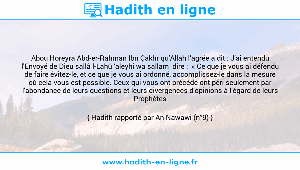 Une image avec le hadith : Abou Horeyra Abd-er-Rahman Ibn Çakhr qu’Allah l’agrée a dit : J'ai entendu l'Envoyé de Dieu sallâ l-Lahû ‘aleyhi wa sallam dire : « Ce que je vous ai défendu de faire évitez-le, et ce que je vous ai ordonné, accomplissez-le dans la mesure où cela vous est possible. Ceux qui vous ont précédé ont péri seulement par l'abondance de leurs questions et leurs divergences d'opinions à l'égard de leurs Prophètes ». Hadith rapporté par An Nawawi (n°9)