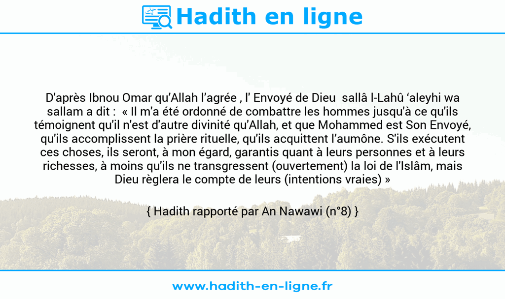 Une image avec le hadith : D'après Ibnou Omar qu’Allah l’agrée , l' Envoyé de Dieu sallâ l-Lahû ‘aleyhi wa sallam a dit : « Il m'a été ordonné de combattre les hommes jusqu'à ce qu'ils témoignent qu'il n'est d'autre divinité qu'Allah, et que Mohammed est Son Envoyé, qu'ils accomplissent la prière rituelle, qu'ils acquittent l’aumône. S'ils exécutent ces choses, ils seront, à mon égard, garantis quant à leurs personnes et à leurs richesses, à moins qu'ils ne transgressent (ouvertement) la loi de l'Islâm, mais Dieu règlera le compte de leurs (intentions vraies) » Hadith rapporté par An Nawawi (n°8)