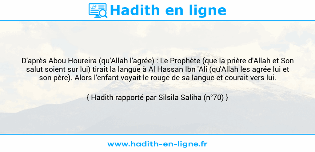 Une image avec le hadith : D'après Abou Houreira (qu'Allah l'agrée) : Le Prophète (que la prière d'Allah et Son salut soient sur lui) tirait la langue à Al Hassan Ibn 'Ali (qu'Allah les agrée lui et son père). Alors l'enfant voyait le rouge de sa langue et courait vers lui. Hadith rapporté par Silsila Saliha (n°70)