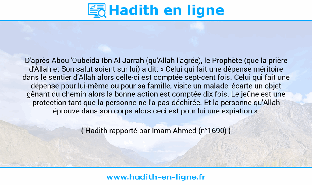 Une image avec le hadith : D'après Abou 'Oubeida Ibn Al Jarrah (qu'Allah l'agrée), le Prophète (que la prière d'Allah et Son salut soient sur lui) a dit: « Celui qui fait une dépense méritoire dans le sentier d'Allah alors celle-ci est comptée sept-cent fois. Celui qui fait une dépense pour lui-même ou pour sa famille, visite un malade, écarte un objet gênant du chemin alors la bonne action est comptée dix fois. Le jeûne est une protection tant que la personne ne l'a pas déchirée. Et la personne qu'Allah éprouve dans son corps alors ceci est pour lui une expiation ». Hadith rapporté par Imam Ahmed (n°1690)