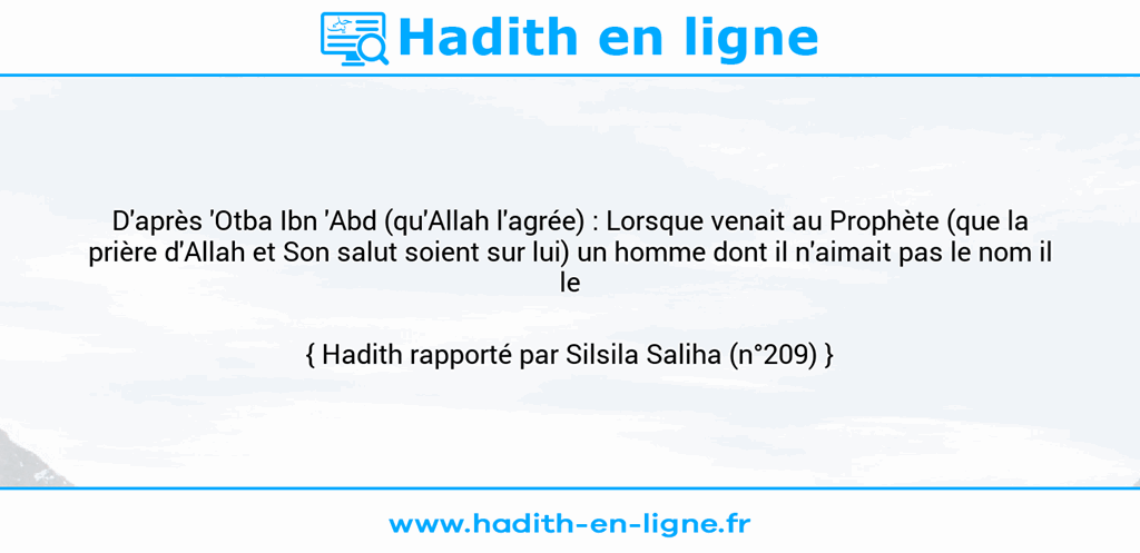 Une image avec le hadith : D'après 'Otba Ibn 'Abd (qu'Allah l'agrée) : Lorsque venait au Prophète (que la prière d'Allah et Son salut soient sur lui) un homme dont il n'aimait pas le nom il le changeait. Hadith rapporté par Silsila Saliha (n°209)