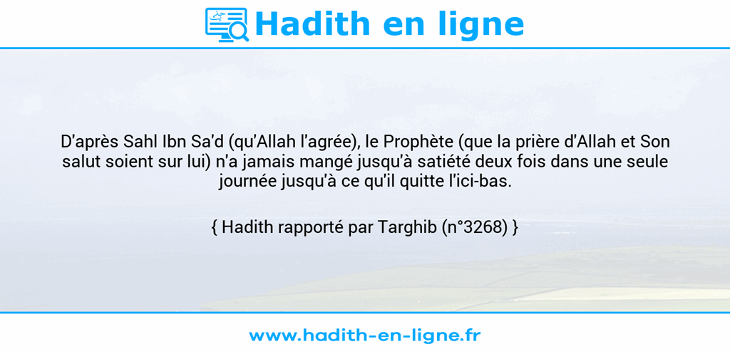 Une image avec le hadith : D'après Sahl Ibn Sa'd (qu'Allah l'agrée), le Prophète (que la prière d'Allah et Son salut soient sur lui) n'a jamais mangé jusqu'à satiété deux fois dans une seule journée jusqu'à ce qu'il quitte l'ici-bas. Hadith rapporté par Targhib (n°3268)