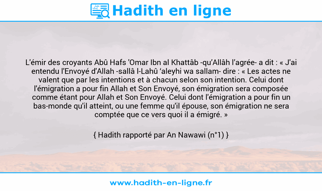 Une image avec le hadith : L'émir des croyants Abû Hafs 'Omar Ibn al Khattâb -qu’Allâh l’agrée- a dit : « J'ai entendu l'Envoyé d'Allah -sallâ l-Lahû ‘aleyhi wa sallam- dire : « Les actes ne valent que par les intentions et à chacun selon son intention. Celui dont l'émigration a pour fin Allah et Son Envoyé, son émigration sera composée comme étant pour Allah et Son Envoyé. Celui dont l'émigration a pour fin un bas-monde qu'il atteint, ou une femme qu'il épouse, son émigration ne sera comptée que ce vers quoi il a émigré. » Hadith rapporté par An Nawawi (n°1)