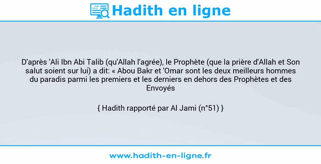 Une image avec le hadith : D'après 'Ali Ibn Abi Talib (qu'Allah l'agrée), le Prophète (que la prière d'Allah et Son salut soient sur lui) a dit: « Abou Bakr et 'Omar sont les deux meilleurs hommes du paradis parmi les premiers et les derniers en dehors des Prophètes et des Envoyés ». Hadith rapporté par Al Jami (n°51)