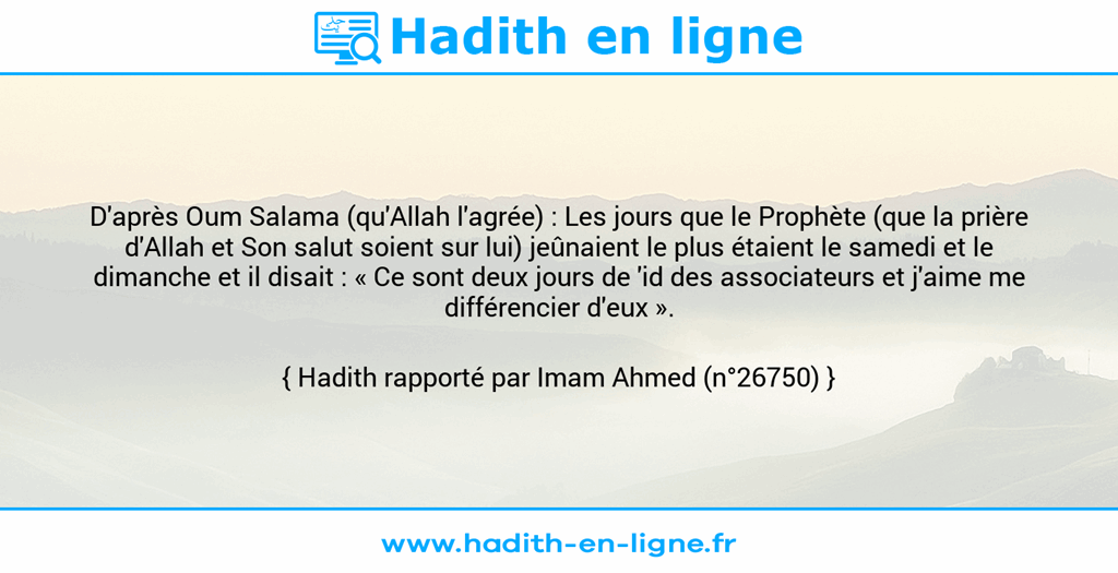 Une image avec le hadith : D'après Oum Salama (qu'Allah l'agrée) : Les jours que le Prophète (que la prière d'Allah et Son salut soient sur lui) jeûnaient le plus étaient le samedi et le dimanche et il disait : « Ce sont deux jours de 'id des associateurs et j'aime me différencier d'eux ». Hadith rapporté par Imam Ahmed (n°26750)