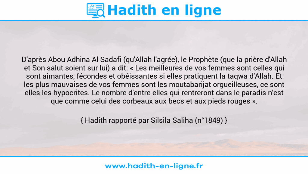Une image avec le hadith : D'après Abou Adhina Al Sadafi (qu'Allah l'agrée), le Prophète (que la prière d'Allah et Son salut soient sur lui) a dit: « Les meilleures de vos femmes sont celles qui sont aimantes, fécondes et obéissantes si elles pratiquent la taqwa d'Allah. Et les plus mauvaises de vos femmes sont les moutabarijat orgueilleuses, ce sont elles les hypocrites. Le nombre d'entre elles qui rentreront dans le paradis n'est que comme celui des corbeaux aux becs et aux pieds rouges ». Hadith rapporté par Silsila Saliha (n°1849)