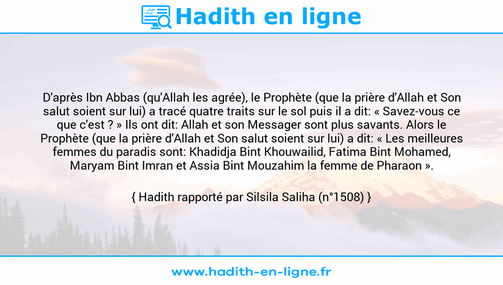Une image avec le hadith : D'après Ibn Abbas (qu'Allah les agrée), le Prophète (que la prière d'Allah et Son salut soient sur lui) a tracé quatre traits sur le sol puis il a dit: « Savez-vous ce que c'est ? » Ils ont dit: Allah et son Messager sont plus savants. Alors le Prophète (que la prière d'Allah et Son salut soient sur lui) a dit: « Les meilleures femmes du paradis sont: Khadidja Bint Khouwailid, Fatima Bint Mohamed, Maryam Bint Imran et Assia Bint Mouzahim la femme de Pharaon ». Hadith rapporté par Silsila Saliha (n°1508)