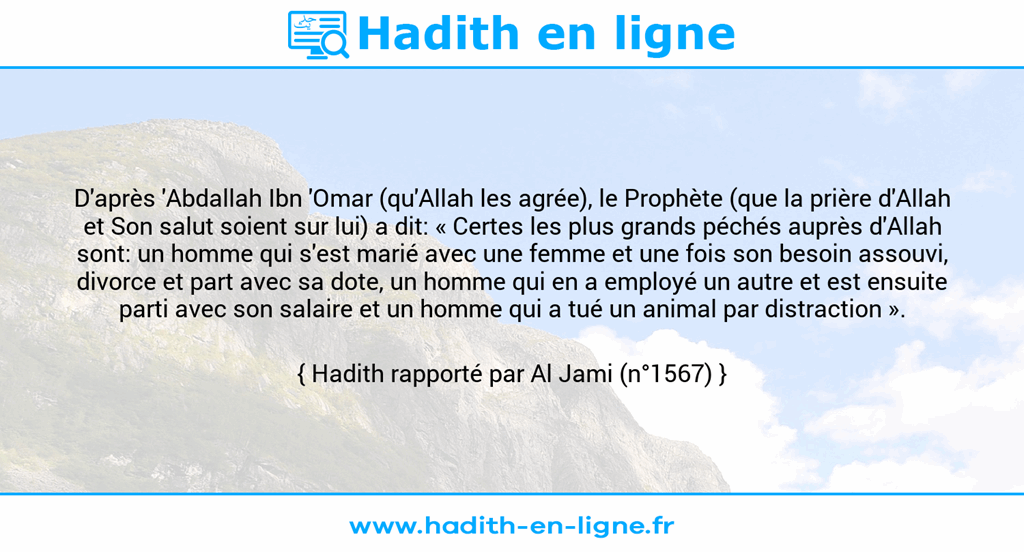 Une image avec le hadith : D'après 'Abdallah Ibn 'Omar (qu'Allah les agrée), le Prophète (que la prière d'Allah et Son salut soient sur lui) a dit: « Certes les plus grands péchés auprès d'Allah sont: un homme qui s'est marié avec une femme et une fois son besoin assouvi, divorce et part avec sa dote, un homme qui en a employé un autre et est ensuite parti avec son salaire et un homme qui a tué un animal par distraction ». Hadith rapporté par Al Jami (n°1567)