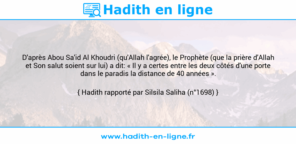 Une image avec le hadith : D'après Abou Sa'id Al Khoudri (qu'Allah l'agrée), le Prophète (que la prière d'Allah et Son salut soient sur lui) a dit: « Il y a certes entre les deux côtés d'une porte dans le paradis la distance de 40 années ». Hadith rapporté par Silsila Saliha (n°1698)