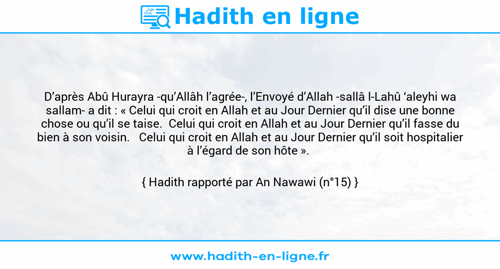 Une image avec le hadith : D’après Abû Hurayra -qu’Allâh l’agrée-, l’Envoyé d’Allah -sallâ l-Lahû ‘aleyhi wa sallam- a dit : « Celui qui croit en Allah et au Jour Dernier qu’il dise une bonne chose ou qu’il se taise. Celui qui croit en Allah et au Jour Dernier qu’il fasse du bien à son voisin. Celui qui croit en Allah et au Jour Dernier qu’il soit hospitalier à l’égard de son hôte ». Hadith rapporté par An Nawawi (n°15)