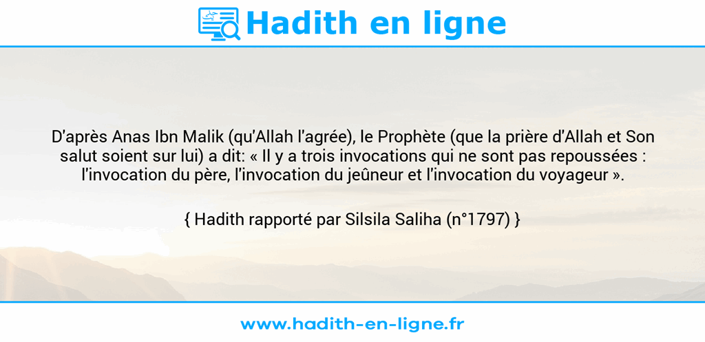 Une image avec le hadith : D'après Anas Ibn Malik (qu'Allah l'agrée), le Prophète (que la prière d'Allah et Son salut soient sur lui) a dit: « Il y a trois invocations qui ne sont pas repoussées : l'invocation du père, l'invocation du jeûneur et l'invocation du voyageur ». Hadith rapporté par Silsila Saliha (n°1797)