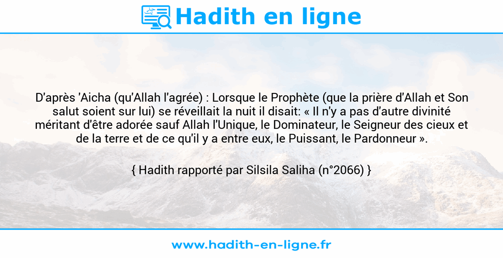 Une image avec le hadith : D'après 'Aicha (qu'Allah l'agrée) : Lorsque le Prophète (que la prière d'Allah et Son salut soient sur lui) se réveillait la nuit il disait: « Il n'y a pas d'autre divinité méritant d'être adorée sauf Allah l'Unique, le Dominateur, le Seigneur des cieux et de la terre et de ce qu'il y a entre eux, le Puissant, le Pardonneur ». Hadith rapporté par Silsila Saliha (n°2066)