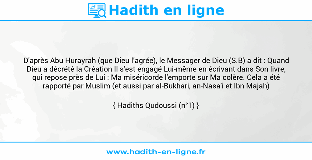 Une image avec le hadith : D'après Abu Hurayrah (que Dieu l’agrée), le Messager de Dieu (S.B) a dit : Quand Dieu a décrété la Création Il s'est engagé Lui-même en écrivant dans Son livre, qui repose près de Lui : Ma miséricorde l'emporte sur Ma colère. Cela a été rapporté par Muslim (et aussi par al-Bukhari, an-Nasa'i et Ibn Majah) Hadiths Qudoussi (n°1)
