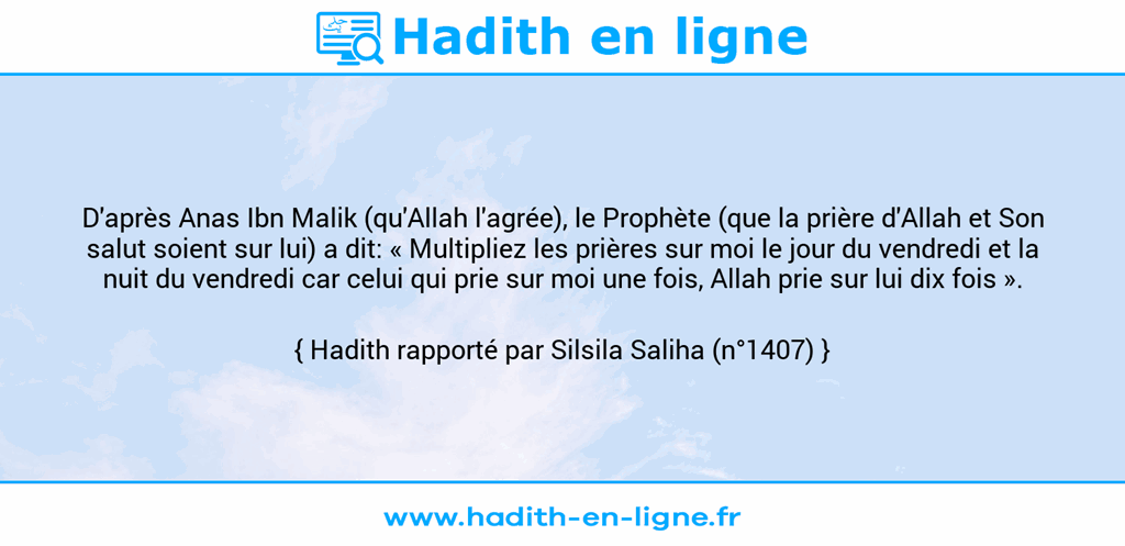 Une image avec le hadith : D'après Anas Ibn Malik (qu'Allah l'agrée), le Prophète (que la prière d'Allah et Son salut soient sur lui) a dit: « Multipliez les prières sur moi le jour du vendredi et la nuit du vendredi car celui qui prie sur moi une fois, Allah prie sur lui dix fois ». Hadith rapporté par Silsila Saliha (n°1407)