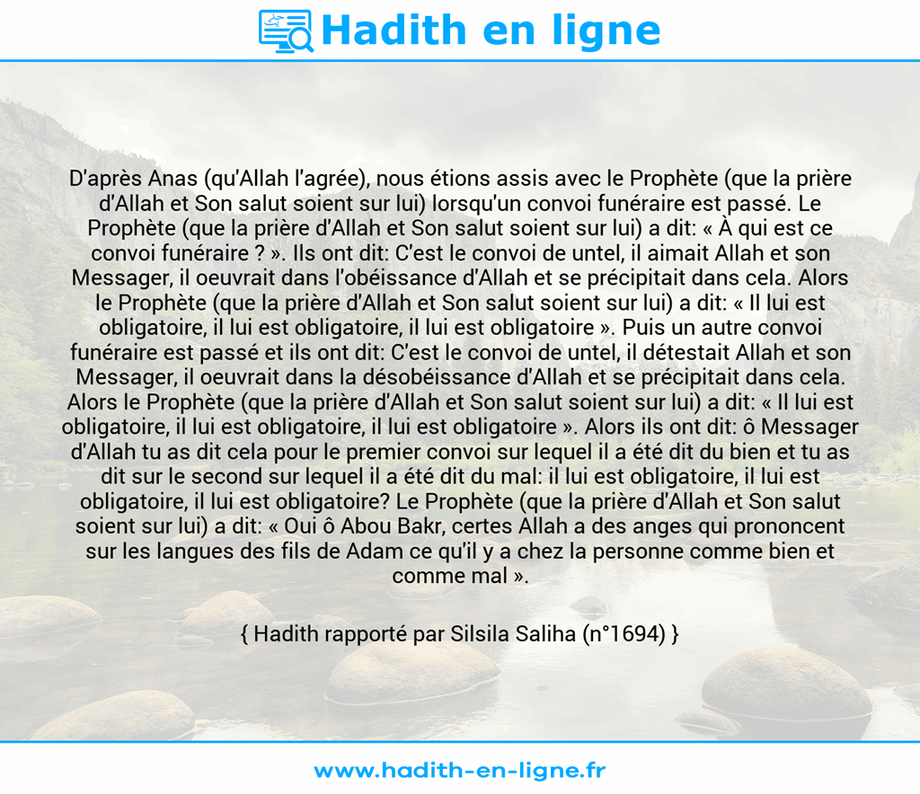 Une image avec le hadith : D'après Anas (qu'Allah l'agrée), nous étions assis avec le Prophète (que la prière d'Allah et Son salut soient sur lui) lorsqu'un convoi funéraire est passé. Le Prophète (que la prière d'Allah et Son salut soient sur lui) a dit: « À qui est ce convoi funéraire ? ». Ils ont dit: C'est le convoi de untel, il aimait Allah et son Messager, il oeuvrait dans l'obéissance d'Allah et se précipitait dans cela. Alors le Prophète (que la prière d'Allah et Son salut soient sur lui) a dit: « Il lui est obligatoire, il lui est obligatoire, il lui est obligatoire ». Puis un autre convoi funéraire est passé et ils ont dit: C'est le convoi de untel, il détestait Allah et son Messager, il oeuvrait dans la désobéissance d'Allah et se précipitait dans cela. Alors le Prophète (que la prière d'Allah et Son salut soient sur lui) a dit: « Il lui est obligatoire, il lui est obligatoire, il lui est obligatoire ». Alors ils ont dit: ô Messager d'Allah tu as dit cela pour le premier convoi sur lequel il a été dit du bien et tu as dit sur le second sur lequel il a été dit du mal: il lui est obligatoire, il lui est obligatoire, il lui est obligatoire? Le Prophète (que la prière d'Allah et Son salut soient sur lui) a dit: « Oui ô Abou Bakr, certes Allah a des anges qui prononcent sur les langues des fils de Adam ce qu'il y a chez la personne comme bien et comme mal ». Hadith rapporté par Silsila Saliha (n°1694)