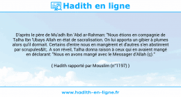Une image avec le hadith : D'après le père de Mu'adh Ibn 'Abd ar-Rahman: "Nous étions en compagnie de Talha Ibn 'Ubays Allah en état de sacralisation. On lui apporta un gibier à plumes alors qu'il dormait. Certains d'entre nous en mangèrent et d'autres s'en abstinrent par scrupules<. A son réveil, Talha donna raison à ceux qui en avaient mangé en déclarant: "Nous en avons mangé avec le Messager d’Allah (ç)." Hadith rapporté par Mouslim (n°1197)